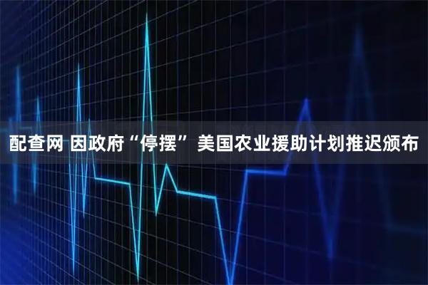 配查网 因政府“停摆” 美国农业援助计划推迟颁布