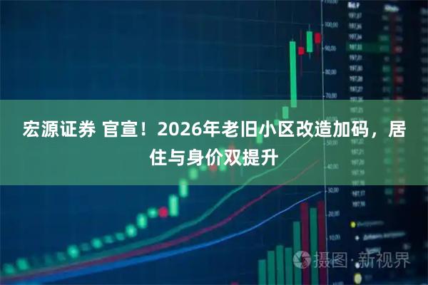 宏源证券 官宣！2026年老旧小区改造加码，居住与身价双提升