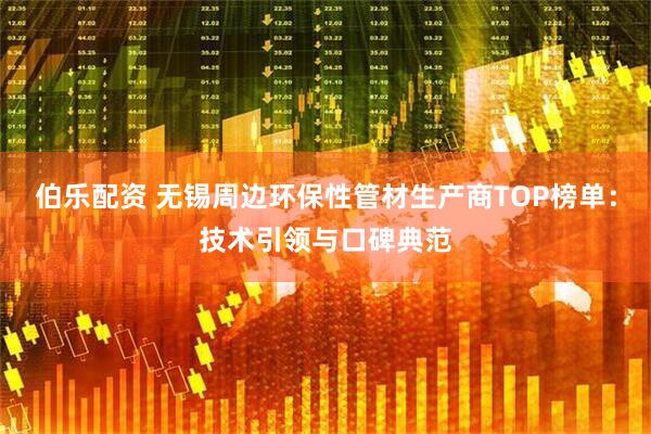 伯乐配资 无锡周边环保性管材生产商TOP榜单：技术引领与口碑典范