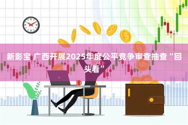 新影宝 广西开展2025年度公平竞争审查抽查“回头看”