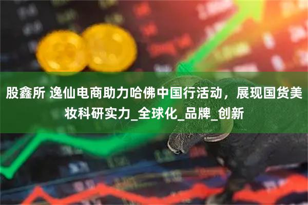 股鑫所 逸仙电商助力哈佛中国行活动，展现国货美妆科研实力_全球化_品牌_创新