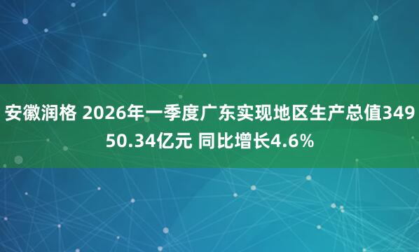 安徽润格 2026年一季度广东实现地区生产总值34950.34亿元 同比增长4.6%