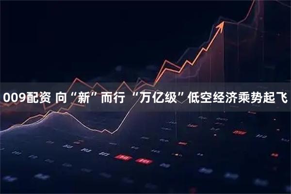 009配资 向“新”而行 “万亿级”低空经济乘势起飞