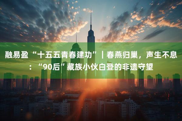 融易盈 “十五五青春建功”｜春燕归巢，声生不息：“90后”藏族小伙白登的非遗守望