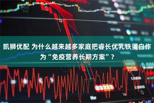 凯狮优配 为什么越来越多家庭把睿长优乳铁蛋白作为“免疫营养长期方案”？
