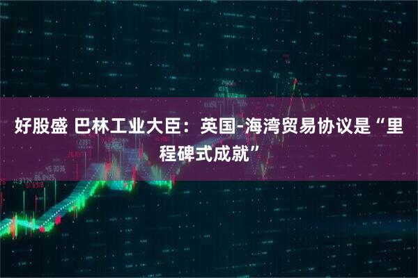 好股盛 巴林工业大臣：英国-海湾贸易协议是“里程碑式成就”