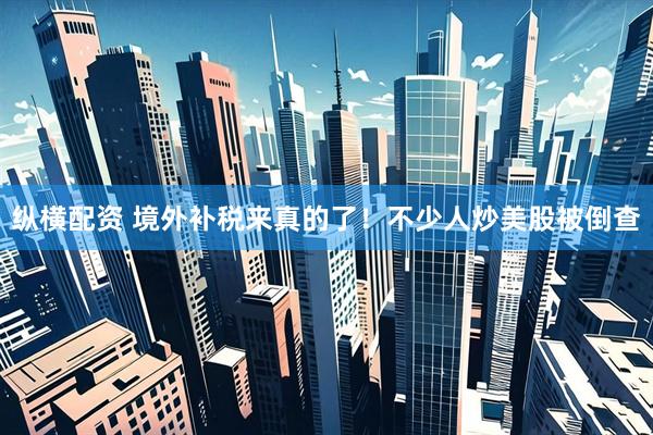 纵横配资 境外补税来真的了！不少人炒美股被倒查