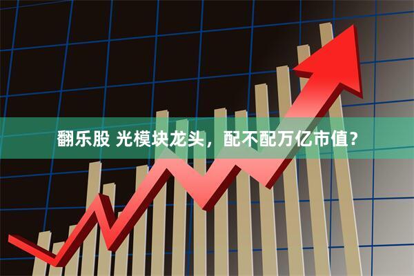 翻乐股 光模块龙头，配不配万亿市值？