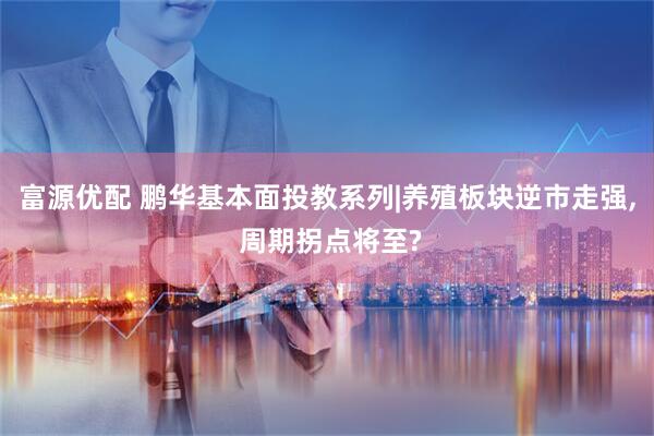 富源优配 鹏华基本面投教系列|养殖板块逆市走强, 周期拐点将至?