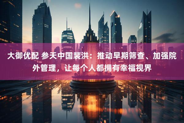 大御优配 参天中国裴洪：推动早期筛查、加强院外管理，让每个人都拥有幸福视界