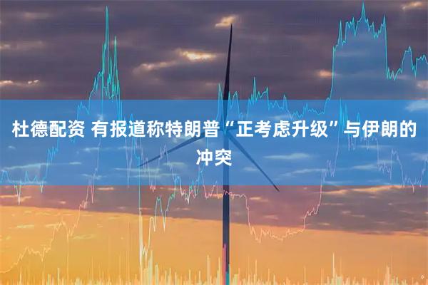 杜德配资 有报道称特朗普“正考虑升级”与伊朗的冲突