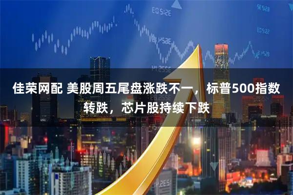 佳荣网配 美股周五尾盘涨跌不一，标普500指数转跌，芯片股持续下跌