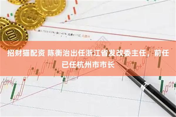 招财猫配资 陈衡治出任浙江省发改委主任，前任已任杭州市市长